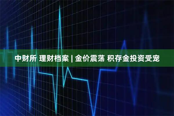 中财所 理财档案 | 金价震荡 积存金投资受宠