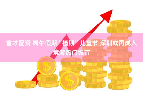 富才配资 端午假期“撞期”儿童节 深圳或再成入境游热门城市