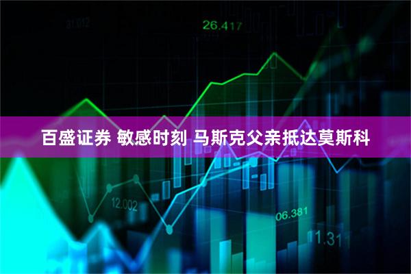 百盛证券 敏感时刻 马斯克父亲抵达莫斯科