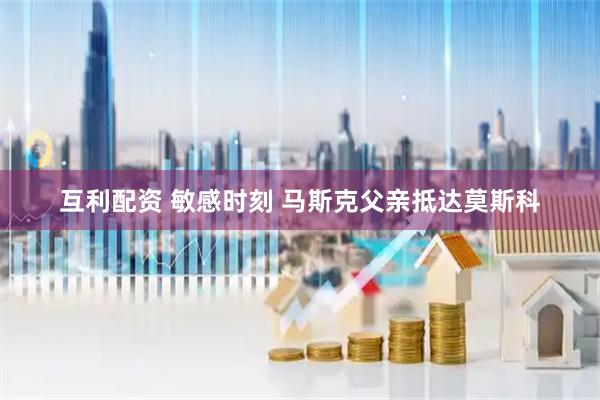 互利配资 敏感时刻 马斯克父亲抵达莫斯科