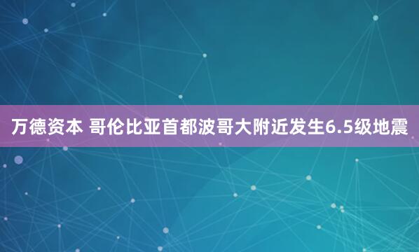 万德资本 哥伦比亚首都波哥大附近发生6.5级地震