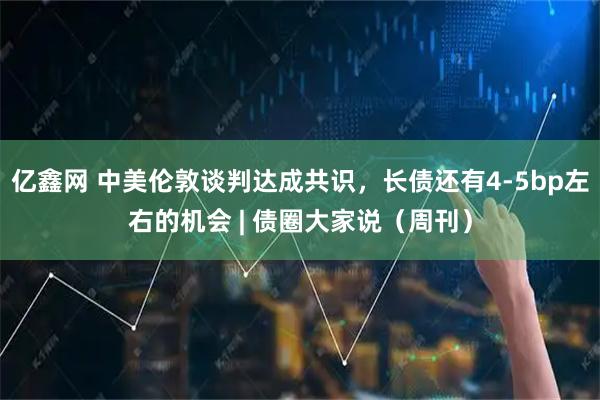 亿鑫网 中美伦敦谈判达成共识，长债还有4-5bp左右的机会 | 债圈大家说（周刊）
