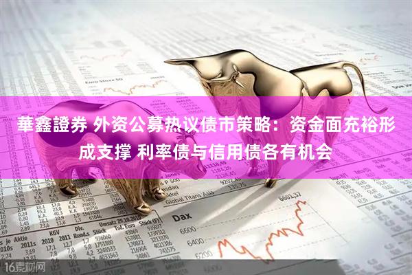 華鑫證券 外资公募热议债市策略：资金面充裕形成支撑 利率债与信用债各有机会