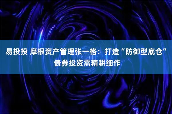 易投投 摩根资产管理张一格：打造“防御型底仓” 债券投资需精耕细作