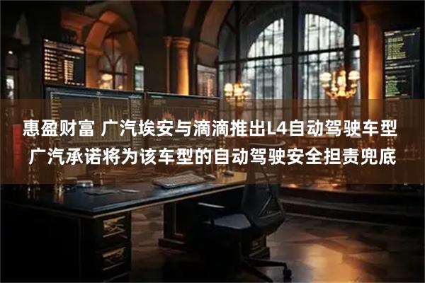 惠盈财富 广汽埃安与滴滴推出L4自动驾驶车型 广汽承诺将为该车型的自动驾驶安全担责兜底