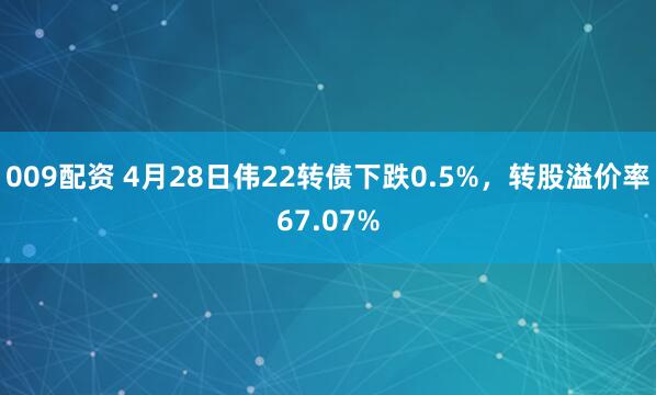 009配资 4月28日伟22转债下跌0.5%，转股溢价率67.07%