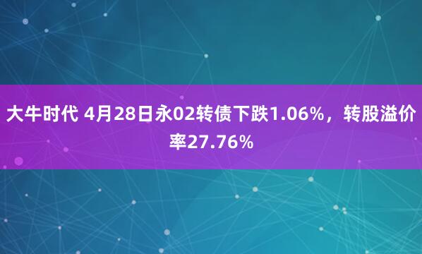 大牛时代 4月28日永02转债下跌1.06%，转股溢价率27.76%