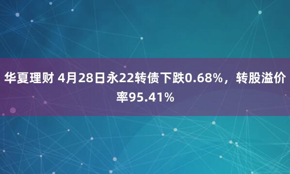 华夏理财 4月28日永22转债下跌0.68%，转股溢价率95.41%