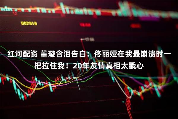 红河配资 董璇含泪告白：佟丽娅在我最崩溃时一把拉住我！20年友情真相太戳心
