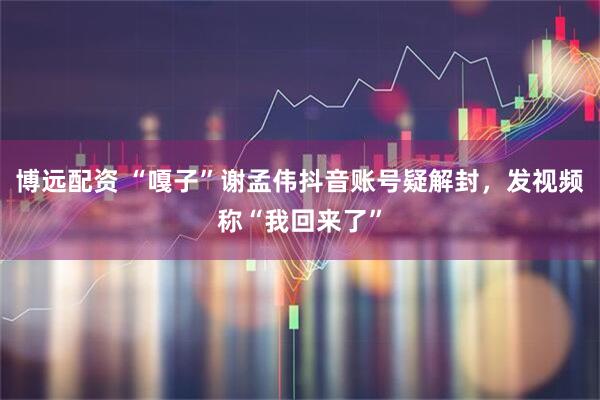 博远配资 “嘎子”谢孟伟抖音账号疑解封，发视频称“我回来了”