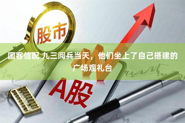 国客信配 九三阅兵当天，他们坐上了自己搭建的广场观礼台