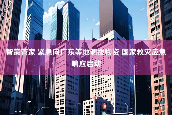智策管家 紧急向广东等地调拨物资 国家救灾应急响应启动
