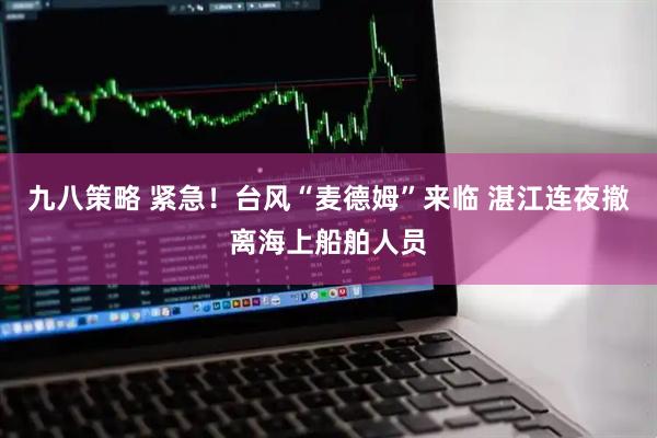 九八策略 紧急！台风“麦德姆”来临 湛江连夜撤离海上船舶人员