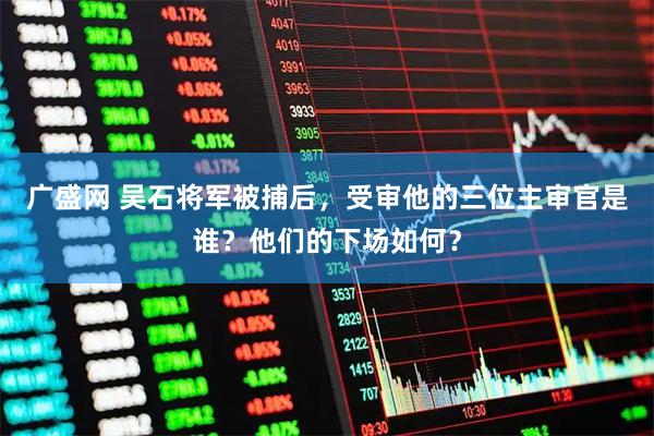 广盛网 吴石将军被捕后，受审他的三位主审官是谁？他们的下场如何？